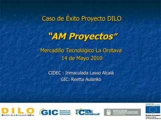 Mercadillo Tecnológico La Orotava 14 de Mayo 2010 CIDEC : Inmaculada Lasso Alcalà GIC: Reetta Aulanko Caso de Éxito Proyecto DILO “AM Proyectos ” 