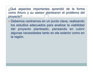 ¿Qué aspectos importantes aprendió de la forma
como Arturo y su asesor plantearon el problema del
proyecto?
  Debemos centrarnos en un punto clave, realizando
   los estudios adecuados para analizar la viabilidad
   del proyecto planteado, pensando en cubrir
   algunas necesidades tanto en ele exterior como en
   la región.
 