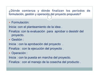 ¿Dónde comienza y dónde finalizan los períodos de
formulación, gestión y operación del proyecto propuesto?

  Formulación:
Inicia: con el planteamiento de la idea .
Finaliza: con la evaluación para aprobar o desistir del
   proyecto.
  Gestión :
Inicia : con la aprobación del proyecto .
Finaliza : con la ejecución del proyecto .
  Operación :
Inicia : con la puesta en marcha del proyecto.
Finaliza : con el manejo de la cosecha del producto .
 