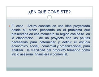 ¿EN QUE CONSISTE?


  El caso  Arturo consiste en una idea proyectada
 desde su niñez, pensando en el problema que
 presentaba en ese momento su región con base en
 la elaboración     de un proyecto con las pautas
 necesarias para determinar y definir el estudio
 económico, social, comercial y organizacional, para
 analizar la viabilidad del producto tomando como
 inicio asesoría financiera y comercial.
 