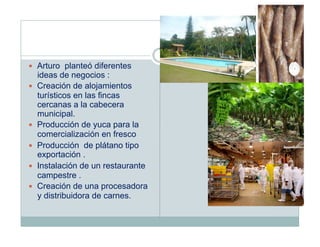   Arturo planteó diferentes
     ideas de negocios :
    Creación de alojamientos
     turísticos en las fincas
     cercanas a la cabecera
     municipal.
    Producción de yuca para la
     comercialización en fresco
    Producción de plátano tipo
     exportación .
    Instalación de un restaurante
     campestre .
    Creación de una procesadora
     y distribuidora de carnes.
 