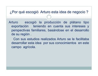 ¿Por qué escogió Arturo esta idea de negocio ?

Arturo    escogió la producción de plátano tipo
 exportación teniendo en cuenta sus intereses y
 perspectivas familiares, basándose en el desarrollo
 de su región .
   Con sus estudios realizados Arturo se le facilitaba
 desarrollar esta idea por sus conocimientos en este
 campo agrícola.
 
