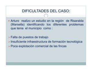 DIFICULTADES DEL CASO:

  Arturo realizo un estudio en la región de Risaralda
 (Marsella) identificando los diferentes problemas
 que tenia el municipio como :

 Falta de puestos de trabajo
 Insuficiente infraestructura de formación tecnológica
 Poca explotación comercial de las fincas
 