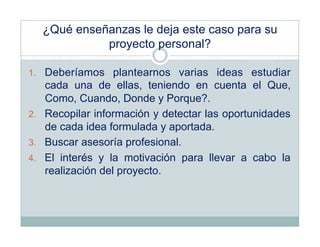 ¿Qué enseñanzas le deja este caso para su
            proyecto personal?

1.  Deberíamos plantearnos varias ideas estudiar
    cada una de ellas, teniendo en cuenta el Que,
    Como, Cuando, Donde y Porque?.
2.  Recopilar información y detectar las oportunidades
    de cada idea formulada y aportada.
3.  Buscar asesoría profesional.
4.  El interés y la motivación para llevar a cabo la
    realización del proyecto.
 