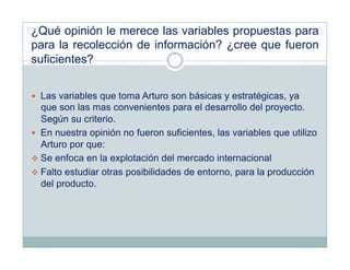 ¿Qué opinión le merece las variables propuestas para
para la recolección de información? ¿cree que fueron
suficientes?


  Las variables que toma Arturo son básicas y estratégicas, ya
   que son las mas convenientes para el desarrollo del proyecto.
   Según su criterio.
  En nuestra opinión no fueron suficientes, las variables que utilizo
   Arturo por que:
 Se enfoca en la explotación del mercado internacional
 Falto estudiar otras posibilidades de entorno, para la producción
   del producto.
 