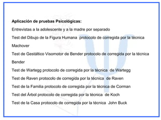 Aplicación de pruebas Psicológicas:
Entrevistas a la adolescente y a la madre por separado
Test del Dibujo de la Figura Humana protocolo de corregida por la técnica
Machover
Test de Gestáltico Visomotor de Bender protocolo de corregida por la técnica
Bender
Test de Wartegg protocolo de corregida por la técnica de Wartegg
Test de Raven protocolo de corregida por la técnica de Raven
Test de la Familia protocolo de corregida por la técnica de Corman
Test del Árbol protocolo de corregida por la técnica de Koch
Test de la Casa protocolo de corregida por la técnica John Buck
 