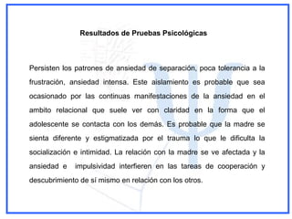 Persisten los patrones de ansiedad de separación, poca tolerancia a la
frustración, ansiedad intensa. Este aislamiento es probable que sea
ocasionado por las continuas manifestaciones de la ansiedad en el
ambito relacional que suele ver con claridad en la forma que el
adolescente se contacta con los demás. Es probable que la madre se
sienta diferente y estigmatizada por el trauma lo que le dificulta la
socialización e intimidad. La relación con la madre se ve afectada y la
ansiedad e impulsividad interfieren en las tareas de cooperación y
descubrimiento de sí mismo en relación con los otros.
Resultados de Pruebas Psicológicas
 