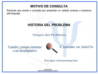 MOTIVO DE CONSULTA
CASO CLINICO
PRACTICA DE PSICOLOGIA CLINICA II
Paciente que asiste a consulta por presentar un estado ansioso y trastorno
del lenguaje.
HISTORIA DEL PROBLEMA
 