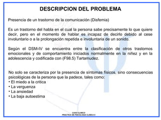 CASO CLINICO
PRACTICA DE PSICOLOGIA CLINICA II
DESCRIPCION DEL PROBLEMA
Presencia de un trastorno de la comunicación (Disfemia)
Es un trastorno del habla en el cual la persona sabe precisamente lo que quiere
decir, pero en el momento de hablar es incapaz de decirlo debido al cese
involuntario o a la prolongación repetida e involuntaria de un sonido.
Según el DSM-IV se encuentra entre la clasificación de otros trastornos
emocionales y de comportamiento iniciados normalmente en la niñez y en la
adolescencia y codificada con (F98.5) Tartamudez.
No solo se caracteriza por la presencia de síntomas físicos, sino consecuencias
psicológicas de la persona que la padece, tales como:
• El miedo a la critica
• La verguenza
• La ansiedad
• La baja autoestima
 