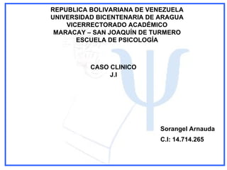 REPUBLICA BOLIVARIANA DE VENEZUELA
UNIVERSIDAD BICENTENARIA DE ARAGUA
VICERRECTORADO ACADÉMICO
MARACAY – SAN JOAQUÍN DE TURMERO
ESCUELA DE PSICOLOGÍA
CASO CLINICO
J.I
Sorangel Arnauda
C.I: 14.714.265
 