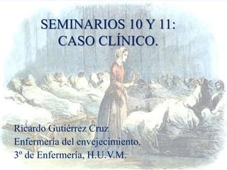 SEMINARIOS 10 Y 11:
CASO CLÍNICO.
Ricardo Gutiérrez Cruz
Enfermería del envejecimiento.
3º de Enfermería, H.U.V.M.
 