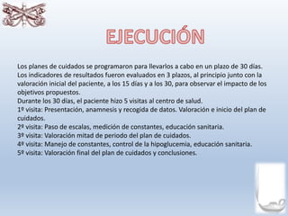 Los planes de cuidados se programaron para llevarlos a cabo en un plazo de 30 días.
Los indicadores de resultados fueron evaluados en 3 plazos, al principio junto con la
valoración inicial del paciente, a los 15 días y a los 30, para observar el impacto de los
objetivos propuestos.
Durante los 30 días, el paciente hizo 5 visitas al centro de salud.
1º visita: Presentación, anamnesis y recogida de datos. Valoración e inicio del plan de
cuidados.
2º visita: Paso de escalas, medición de constantes, educación sanitaria.
3º visita: Valoración mitad de periodo del plan de cuidados.
4º visita: Manejo de constantes, control de la hipoglucemia, educación sanitaria.
5º visita: Valoración final del plan de cuidados y conclusiones.
 