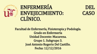 ENFERMERÍA DEL
ENVEJECIMIENTO: CASO
CLÍNICO.
Facultad de Enfermería, Fisioterapia y Podología.
Grado en Enfermería
Unidad Docente: Macarena.
Grupo 1. Subgrupo 3.
José Antonio Rogerio Del Castillo.
Fecha: 12/12/2016
 