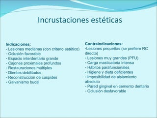 Incrustaciones estéticas Indicaciones: - Lesiones medianas (con criterio estético) Oclusión favorable Espacio interdentario grande Cajones proximales profundos Restauraciones múltiples Dientes debilitados Reconstrucción de cúspides Galvanismo bucal Contraindicaciones: Lesiones pequeñas (se prefiere RC directa) Lesiones muy grandes (PFU) Carga masticatoria intensa Hábitos parafuncionales Higiene y dieta deficientes Imposibilidad de aislamiento absoluto Pared gingival en cemento dentario Oclusión desfavorable 