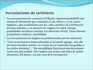Incrustaciones de cerómeros Las incrustaciones de cerómeros (CERamic Optimized polyMER) son resinas de laboratorio que contienen 2/3 de relleno y 1/3 de matriz orgánica y que se polimeriza por luz, calor, presión o la combinación de estos métodos, y en ausencia de oxígeno, lo cual le entrega propiedades mecánicas cercanas a la estructura dental. Tienen buenas propiedades estéticas y durabilidad Las incrustaciones de artglass son polimerizadas por luz solamente. “ A las incrustaciones dentocoloreadas se les puede agregar, más allá del obvio beneficio estético, la ventaja de ser materiales integrables a los tejidos dentarios”... “Ese monobloque funcionará mecánicamente como una sola entidad. Esto implica una mejora mecánica de ambos elementos, del diente y en este caso de la incrustación.” 