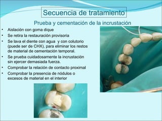 Secuencia de tratamiento Prueba y cementación de la incrustación Aislación con goma dique Se retira la restauración provisoria Se lava el diente con agua  y con colutorio (puede ser de CHX), para eliminar los restos de material de cementación temporal. Se prueba cuidadosamente la incrustación sin ejercer demasiada fuerza. Comprobar la relación de contacto proximal  Comprobar la presencia de nódulos o excesos de material en el interior 
