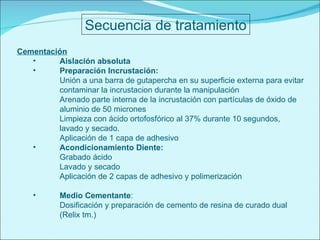 Secuencia de tratamiento Cementación Aislación absoluta Preparación Incrustación: Unión a una barra de gutapercha en su superficie externa para evitar contaminar la incrustacion durante la manipulación Arenado parte interna de la incrustación con partículas de  óxido de aluminio de 50 micrones Limpieza con ácido ortofosfórico al 37% durante 10 segundos, lavado y secado. Aplicación de 1 capa de adhesivo Acondicionamiento Diente: Grabado ácido Lavado y secado Aplicación de 2 capas de adhesivo y polimerización Medio Cementante : Dosificación y preparación de cemento de resina de curado dual (Relix tm.) 