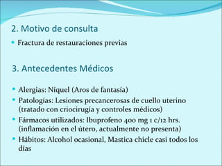 2. Motivo de consulta Fractura de restauraciones previas 3. Antecedentes Médicos Alergias: Níquel (Aros de fantasía) Patologías: Lesiones precancerosas de cuello uterino (tratado con criocirugía y controles médicos) Fármacos utilizados: Ibuprofeno 400 mg 1 c/12 hrs. (inflamación en el útero, actualmente no presenta) Hábitos: Alcohol ocasional, Mastica chicle casi todos los días 
