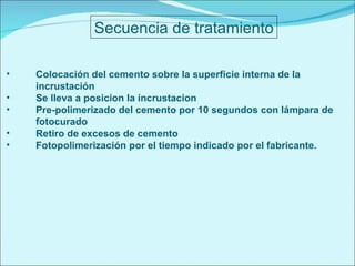 Secuencia de tratamiento Colocación del cemento sobre la superficie interna de la incrustación Se lleva a posicion la incrustacion Pre-polimerizado del cemento por 10 segundos con lámpara de fotocurado Retiro de excesos de cemento Fotopolimerización por el tiempo indicado por el fabricante. 
