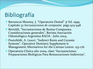 Bibliografía Barrancos Mooney, J. “Operatoria Dental” 3ª Ed. 1999. Capítulo 32  Incrustaciones de composite  págs 923-948 Bertoldi, “Incrustaciones de Resina Compuesta. Consideraciones generales”, Revista Asociación Odontológica Argentina RAOA - Julio 2004. Peutzfeldt, A. (2001). “Indirect Resin and Ceramic Systems”. Operative Dentistry  Supplement 6: Management Alternatives for the Carious Lesion. 153-176. Operatoria Clínica año 2009, clase “ Incrustaciones: Preparaciones Biológicas Para Restauraciones Indirectas”. 