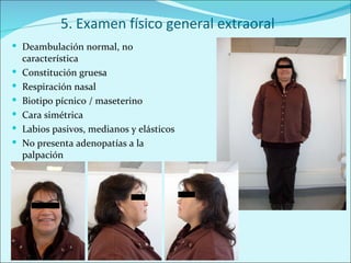 5. Examen físico general extraoral Deambulación normal, no característica Constitución gruesa Respiración nasal Biotipo pícnico / maseterino Cara simétrica Labios pasivos, medianos y elásticos No presenta adenopatías a la palpación 
