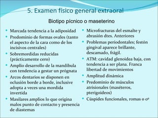5. Examen físico general extraoral Marcada tendencia a la adiposidad Predominio de formas ovales (tanto el aspecto de la cara como de los incisivos centrales) Sobremordidas reducidas (prácticamente cero) Amplio desarrollo de la mandíbula con tendencia a gestar un prógnata Arcos dentarios se disponen en oclusión borde a borde, inclusive adopta a veces una mordida invertida Maxilares amplios lo que origina malos punto de contacto y presencia de diastemas Microfracturas del esmalte y abrasión dtes. Anteriores Problemas periodontales; festón gingival aparece brillante, descamado, frágil. ATM: cavidad glenoidea baja, con tendencia a ser plana. Franca libertad de movimientos Amplitud dinámica Predominio de músculos atrisionales (maséteros, pterigoideos) Cúspides funcionales, romas o 0º Biotipo pícnico o maseterino 