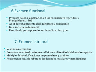 6.Examen funcional Presenta dolor a la palpación en los m. masétero izq. y der. y Pterigoideo ext. Izq. ATM derecha presenta click recíproco y consistente Guía incisiva no funcional Función de grupo posterior en lateralidad izq. y der. 7. Examen intraoral Vestíbulos retentivos Presenta aumento de volumen esférico en el frenillo labial medio superior Múltiples hipocalcificaciones en premolares y caninos Reabsorción ósea de rebordes desdentados maxilares y mandibulares 