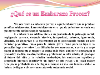 Nos referimos a embarazo precoz, a aquel embarazo que se produce
en niñas adolescentes. Lamentablemente este tipo de embarazo, es cada vez
mas frecuente según estudios realizados.
         El embarazo en adolescentes es un producto de la patología social:
negligencia paterna, carencia afectiva, inseguridad, pobreza, ignorancia,
violencia. El embarazo y la maternidad en la adolescencia tienen un alto
carácter peyorativo, tanto para la misma joven como para su hijo si la
gestación llega a termino. Las dificultades son numerosas, a corto y a largo
plazo: el adolescente es frágil y se vuelve más frágil aun por el embarazo; el
pronostico medico, escolar, familiar y profesional resulta sobrio, al igual que
el futuro del niño y la relación madre-hijo; los embarazos seguidos y
demasiado precoces constituyen un factor de alto riesgo y la joven madre
tiene pocas probabilidades de llegar a formar un día una familia estable, o
incluso de llegar a obtener un estatuto de autonomía social.
 