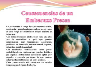 •La joven corre el riesgo de experimentar anemia,
preclamsia y complicaciones en el parto, así como
un alto riesgo de mortalidad propia durante el
embarazo.
•Los bebes de madres adolescentes tiene una alta
tasa de mortalidad al igual que pueden
experimentar mal formaciones congénitas,
problemas de desarrollo, retraso mental, ceguera,
epilepsia o parálisis cerebral.
•Las muchachas embarazadas tienen pocas
probabilidades de continuar sus estudios debido a
que algunas instituciones educativas optan por
negarles la entrada por temor de que puedan
influir desfavorablemente en otros alumnos.
•Otra consecuencia del embarazo en edades
tempranas es el riesgo de aborto.
 