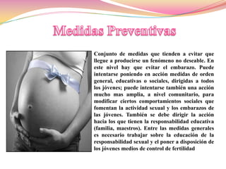 Conjunto de medidas que tienden a evitar que
llegue a producirse un fenómeno no deseable. En
este nivel hay que evitar el embarazo. Puede
intentarse poniendo en acción medidas de orden
general, educativas o sociales, dirigidas a todos
los jóvenes; puede intentarse también una acción
mucho mas amplia, a nivel comunitario, para
modificar ciertos comportamientos sociales que
fomentan la actividad sexual y los embarazos de
las jóvenes. También se debe dirigir la acción
hacia los que tienen la responsabilidad educativa
(familia, maestros). Entre las medidas generales
es necesario trabajar sobre la educación de la
responsabilidad sexual y el poner a disposición de
los jóvenes medios de control de fertilidad
 