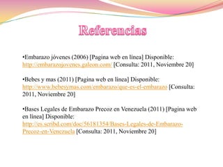 •Embarazo jóvenes (2006) [Pagina web en línea] Disponible:
http://embarazojovenes.galeon.com/ [Consulta: 2011, Noviembre 20]

•Bebes y mas (2011) [Pagina web en línea] Disponible:
http://www.bebesymas.com/embarazo/que-es-el-embarazo [Consulta:
2011, Noviembre 20]

•Bases Legales de Embarazo Precoz en Venezuela (2011) [Pagina web
en línea] Disponible:
http://es.scribd.com/doc/56181354/Bases-Legales-de-Embarazo-
Precoz-en-Venezuela [Consulta: 2011, Noviembre 20]
 