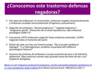 ¿Conocemos este trastorno-defensas
negadoras?
 Dos tipos de embarazos no reconocidos: Embarazo negado inconscientemente
y embarazo ocultado conscientemente (Pregnancy concealment)
 Negación de embarazo: “denied pregnancy”, “negated pregnancy”,
“pregnancy denial”. Disfunción de la salud reproductiva, tipo embarazo
psicológico (DSM V?)
 Frecuencia 1/475 embarazos negación hasta embarazo avanzado; 1/2455
negación hasta el momento del parto
 Detrás de cada uno hay una historia propia. “No se puede establecer
tipología” “is a heterogeneous condition associated with different
psychological features”
 Ausencia de síntomas de embarazo y escaso aumento de peso y de diámetro
abdominal “Alba continuó usando ropa ajustada hasta día antes de dar a luz”
(hipótesis biologísta)
Wesel J er all. Frequency of denial of pregnancy: results and epidemiological significance of
a 1-year prospective study in Berlin.Acta Obstet Gynecol Scand. 2002;81(11):1021-7.
 
