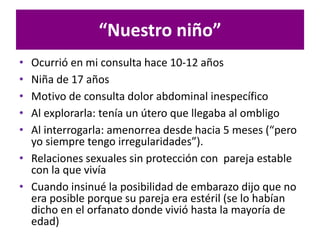 “Nuestro niño”
• Ocurrió en mi consulta hace 10-12 años
• Niña de 17 años
• Motivo de consulta dolor abdominal inespecífico
• Al explorarla: tenía un útero que llegaba al ombligo
• Al interrogarla: amenorrea desde hacia 5 meses (“pero
yo siempre tengo irregularidades”).
• Relaciones sexuales sin protección con pareja estable
con la que vivía
• Cuando insinué la posibilidad de embarazo dijo que no
era posible porque su pareja era estéril (se lo habían
dicho en el orfanato donde vivió hasta la mayoría de
edad)
 