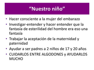 • Hacer consciente a la mujer del embarazo
• Investigar-entender y hacer entender que la
fantasía de esterilidad del hombre era eso una
fantasía
• Trabajar la aceptación de la maternidad y
paternidad
• Ayudar a ser padres a 2 niños de 17 y 20 años
• CUIDARLOS ENTRE ALGODONES y AYUDARLOS
MUCHO
“Nuestro niño”
 