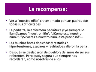 La recompensa:
• Ver a “nuestro niño” crecer amado por sus padres con
todas sus dificultades
• La pediatra, la enfermera pediátrica y yo siempre lo
llamábamos “nuestro niño”. ”¿Cómo esta nuestro
niño?”, ”¡Si vieras a nuestro niño, está precioso!”...
• Las muchas horas dedicadas y restadas a
hipertensiones, azucares y resfriados valieron la pena
• Después se trasladaron de pueblo y dejamos de ser sus
referentes. Pero estoy segura que siempre nos
recordarán, como nosotras de ellos
 
