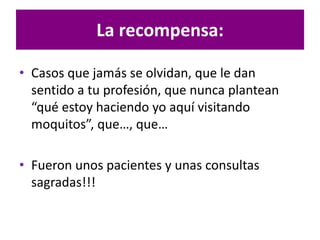 • Casos que jamás se olvidan, que le dan
sentido a tu profesión, que nunca plantean
“qué estoy haciendo yo aquí visitando
moquitos”, que…, que…
• Fueron unos pacientes y unas consultas
sagradas!!!
La recompensa:
 