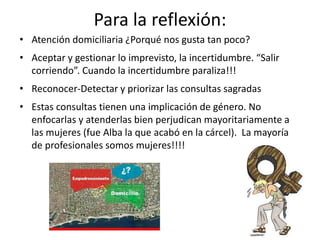 Para la reflexión:
• Atención domiciliaria ¿Porqué nos gusta tan poco?
• Aceptar y gestionar lo imprevisto, la incertidumbre. “Salir
corriendo”. Cuando la incertidumbre paraliza!!!
• Reconocer-Detectar y priorizar las consultas sagradas
• Estas consultas tienen una implicación de género. No
enfocarlas y atenderlas bien perjudican mayoritariamente a
las mujeres (fue Alba la que acabó en la cárcel). La mayoría
de profesionales somos mujeres!!!!
 