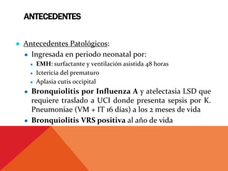 ANTECEDENTES
● Antecedentes Patológicos:
● Ingresada en periodo neonatal por:
● EMH: surfactante y ventilación asistida 48 horas
● Ictericia del prematuro
● Aplasia cutis occipital
● Bronquiolitis por Influenza A y atelectasia LSD que
requiere traslado a UCI donde presenta sepsis por K.
Pneumoniae (VM + IT 16 días) a los 2 meses de vida
● Bronquiolitis VRS positiva al año de vida
 