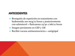 ANTECEDENTES
● Bronquitis de repetición en tratamiento con
budesonida 200 mcg/12 horas y posteriormente
con salmeterol + fluticasona 25/50 2 inh/12 horas
● Imagen persistente en LSD y LM
● Recibió vacuna antineumocócica + antigripal
 