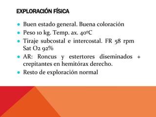 EXPLORACIÓN FÍSICA
● Buen estado general. Buena coloración
● Peso 10 kg. Temp. ax. 40ºC
● Tiraje subcostal e intercostal. FR 58 rpm
Sat O2 92%
● AR: Roncus y estertores diseminados +
crepitantes en hemitórax derecho.
● Resto de exploración normal
 