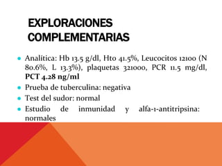 EXPLORACIONES
COMPLEMENTARIAS
● Analítica: Hb 13.5 g/dl, Hto 41.5%, Leucocitos 12100 (N
80.6%, L 13.3%), plaquetas 321000, PCR 11.5 mg/dl,
PCT 4.28 ng/ml
● Prueba de tuberculina: negativa
● Test del sudor: normal
● Estudio de inmunidad y alfa‐1‐antitripsina:
normales
 