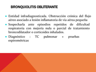 BRONQUIOLITIS OBLITERANTE
● Entidad infradiagnosticada. Obstrucción crónica del flujo
aéreo asociado a lesión inflamatoria de vía aérea pequeña
● Sospecharla ante episodios repetidos de dificultad
respiratoria con mejoría nula o parcial de tratamiento
broncodilatador o corticoides inhalados.
● Diagnóstico : TC pulmonar + pruebas
espirométricas
 