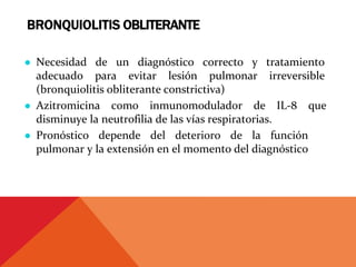 BRONQUIOLITIS OBLITERANTE
● Necesidad de un diagnóstico correcto y tratamiento
adecuado para evitar lesión pulmonar irreversible
(bronquiolitis obliterante constrictiva)
● Azitromicina como inmunomodulador de IL‐8 que
disminuye la neutrofilia de las vías respiratorias.
● Pronóstico depende del deterioro de la función
pulmonar y la extensión en el momento del diagnóstico
 