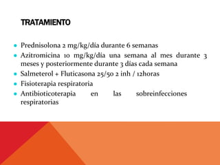 TRATAMIENTO
● Prednisolona 2 mg/kg/día durante 6 semanas
● Azitromicina 10 mg/kg/día una semana al mes durante 3
meses y posteriormente durante 3 días cada semana
● Salmeterol + Fluticasona 25/50 2 inh / 12horas
● Fisioterapia respiratoria
● Antibioticoterapia en las sobreinfecciones
respiratorias
 