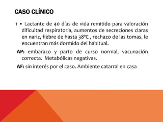 CASO CLÍNICO
1 • Lactante de 40 días de vida remitido para valoración
dificultad respiratoria, aumentos de secreciones claras
en nariz, fiebre de hasta 38ºC , rechazo de las tomas, le
encuentran más dormido del habitual.
AP: embarazo y parto de curso normal, vacunación
correcta. Metabólicas negativas.
AF: sin interés por el caso. Ambiente catarral en casa
 