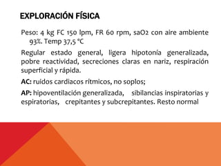 EXPLORACIÓN FÍSICA
Peso: 4 kg FC 150 lpm, FR 60 rpm, saO2 con aire ambiente
93%. Temp 37,5 ºC
Regular estado general, ligera hipotonía generalizada,
pobre reactividad, secreciones claras en nariz, respiración
superficial y rápida.
AC: ruidos cardiacos rítmicos, no soplos;
AP: hipoventilación generalizada, sibilancias inspiratorias y
espiratorias, crepitantes y subcrepitantes. Resto normal
 