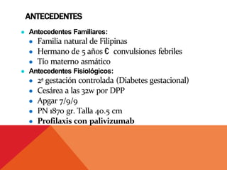 ANTECEDENTES
● Antecedentes Familiares:
● Familia natural de Filipinas
● Hermano de 5 años € convulsiones febriles
● Tío materno asmático
● Antecedentes Fisiológicos:
● 2ª gestación controlada (Diabetes gestacional)
● Cesárea a las 32w por DPP
● Apgar 7/9/9
● PN 1870 gr. Talla 40.5 cm
● Profilaxis con palivizumab
 