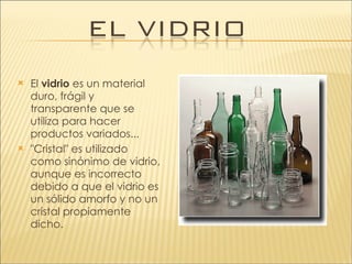 El  vidrio  es un material duro, frágil y transparente que se utiliza para hacer productos variados... "Cristal" es utilizado  como sinónimo de vidrio, aunque es incorrecto debido a que el vidrio es un sólido amorfo y no un cristal propiamente dicho. 