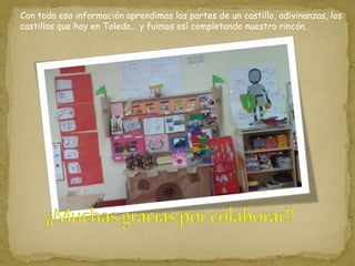 Con toda esa información aprendimos las partes de un castillo, adivinanzas, los
castillos que hay en Toledo… y fuimos así completando nuestro rincón.
 