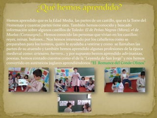 Hemos aprendido que es la Edad Media, las partes de un castillo, que es la Torre del
Homenaje y cuantas partes tiene esta. También hemos conocido y buscado
información sobre algunos castillos de Toledo: El de Peñas Negras (Mora), el de
Muelas (Consuegra)… Hemos conocido las personas que vivían en los castillos:
reyes, reinas, bufones… Nos hemos interesado por los caballeros como se
preparaban para los torneos, quién le ayudaba a vestirse y como se llamaban las
partes de su atuendo y también hemos aprendido algunas profesiones de la época
medieval como: artesano, herrero… y por supuesto hemos aprendido adivinanzas,
poesías, hemos contado cuentos como el de la “Leyenda de San Jorge” y nos hemos
convertido en auténticos juglares aprendiéndonos “El Romance del Conde Olinos”
 